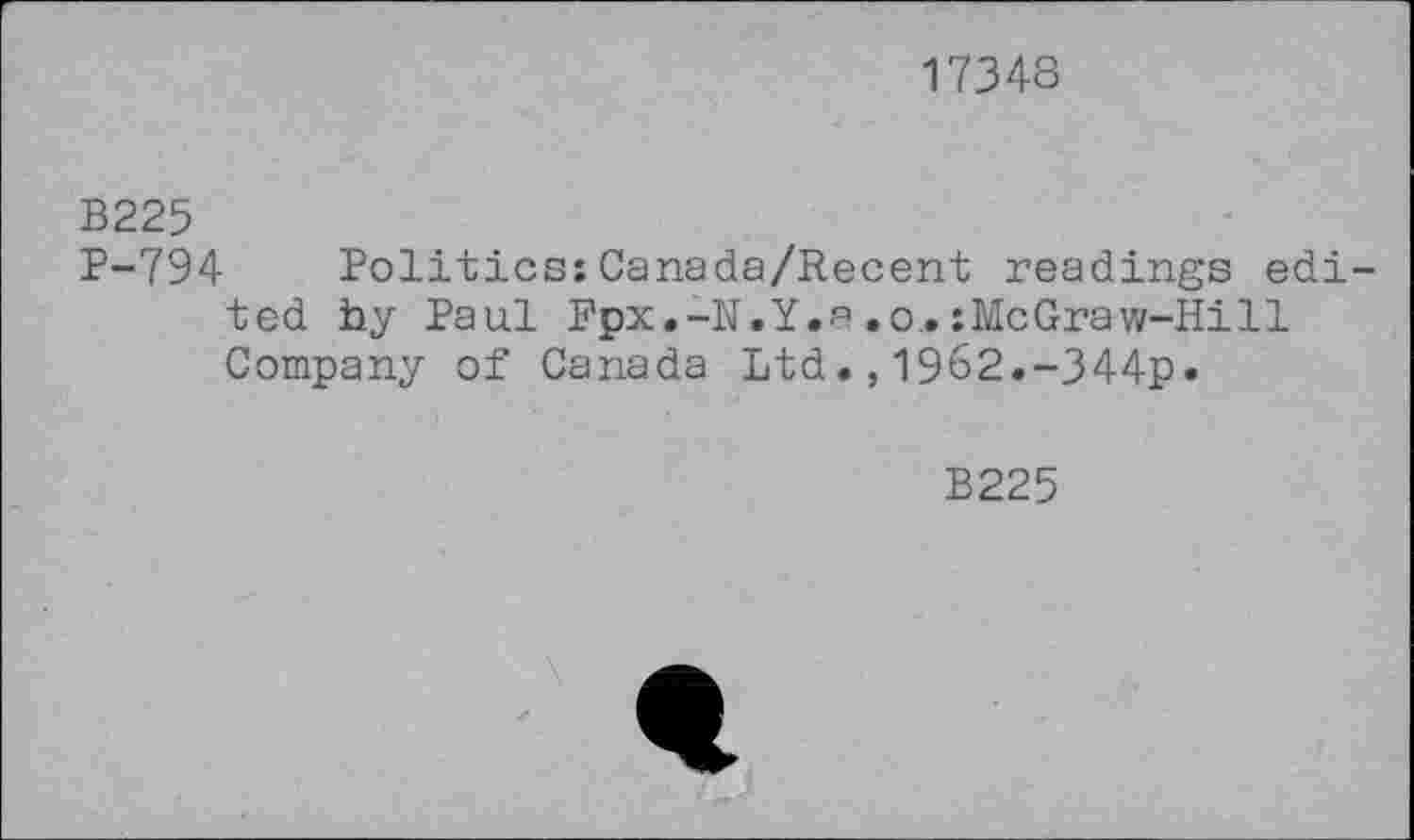 ﻿17348
B225
P-794 Politics;Canada/Recent readings edi ted by Paul Fpx.-N.Y.a.o.;McGraw-Hill Company of Canada Ltd1962.-344p.
B225